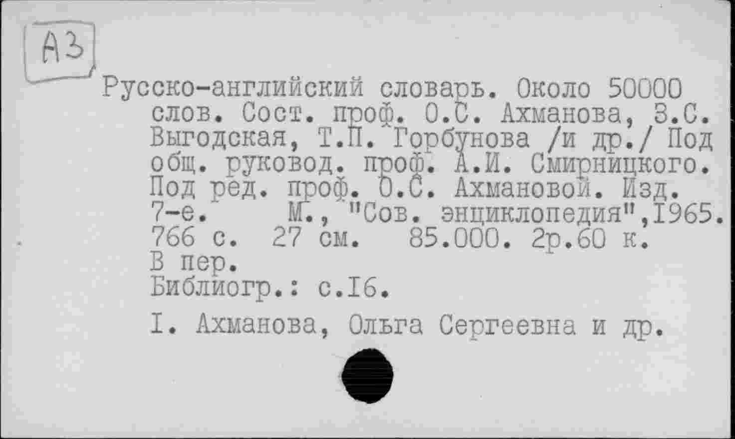 ﻿Русско-английский словарь. Около 50000 слов. Сост. проф. 0.0. Ахманова, З.С. Выгодская, Т.П. Горбунова /и др./ Под общ. руковод. проф. А. И. Смирницкого. Под род. проф. 0.0. Ахмановой. Изд. 7-е. М., "Сов. энциклопедия”,1965. 766 с. 27 см. 85.000. 2р.60 к. В пер. Библиогр.: с.16.
I. Ахманова, Ольга Сергеевна и др.